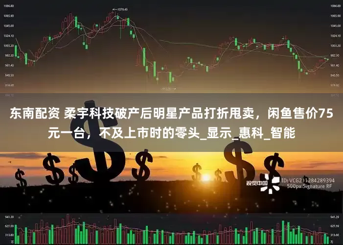 东南配资 柔宇科技破产后明星产品打折甩卖，闲鱼售价75元一台，不及上市时的零头_显示_惠科_智能