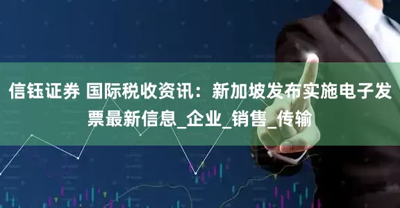 信钰证券 国际税收资讯：新加坡发布实施电子发票最新信息_企业_销售_传输
