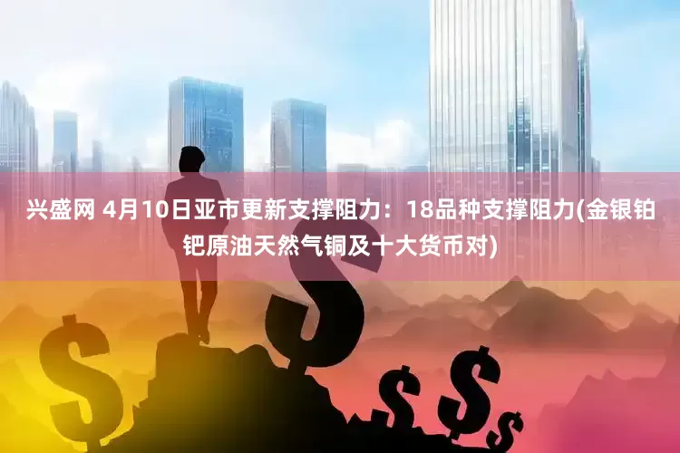 兴盛网 4月10日亚市更新支撑阻力：18品种支撑阻力(金银铂钯原油天然气铜及十大货币对)