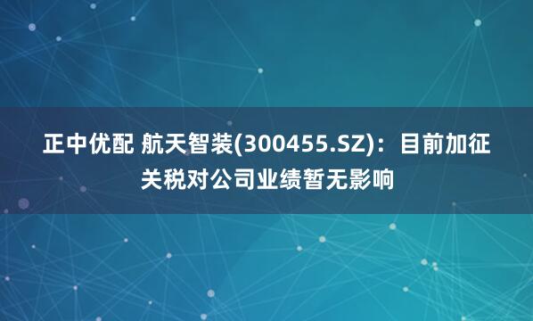 正中优配 航天智装(300455.SZ)：目前加征关税对公司业绩暂无影响