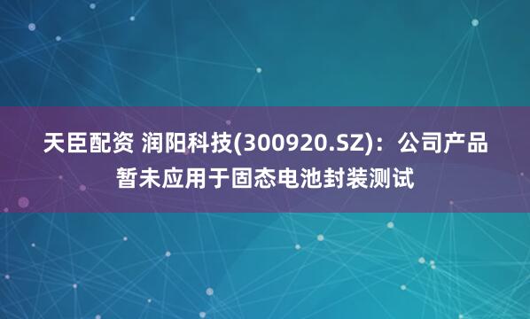 天臣配资 润阳科技(300920.SZ)：公司产品暂未应用于固态电池封装测试