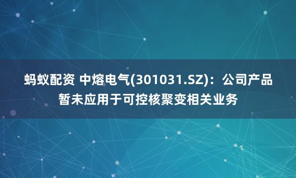 蚂蚁配资 中熔电气(301031.SZ)：公司产品暂未应用于可控核聚变相关业务