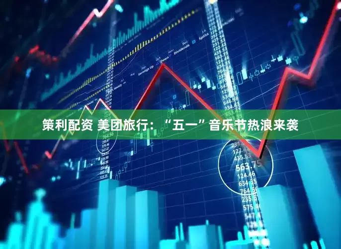 策利配资 美团旅行：“五一”音乐节热浪来袭