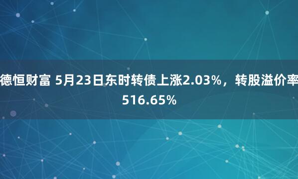 德恒财富 5月23日东时转债上涨2.03%，转股溢价率516.65%