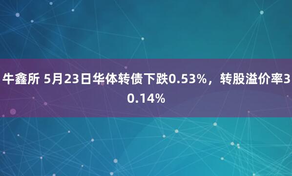 牛鑫所 5月23日华体转债下跌0.53%，转股溢价率30.14%