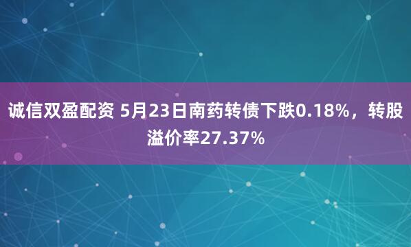 诚信双盈配资 5月23日南药转债下跌0.18%，转股溢价率27.37%