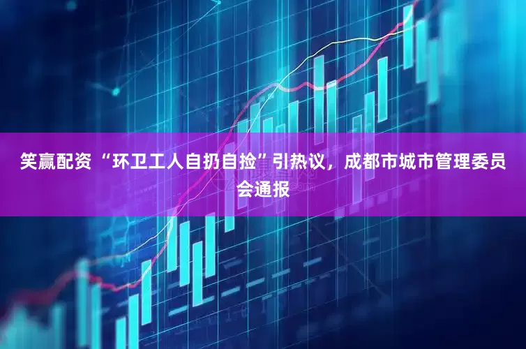 笑赢配资 “环卫工人自扔自捡”引热议，成都市城市管理委员会通报