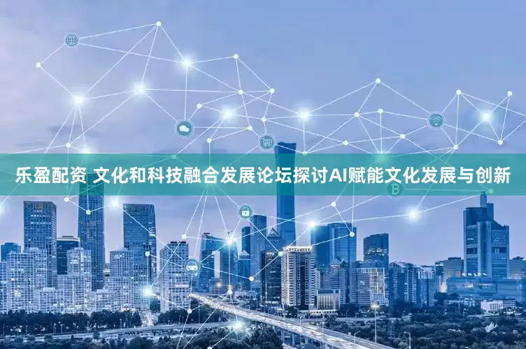 乐盈配资 文化和科技融合发展论坛探讨AI赋能文化发展与创新