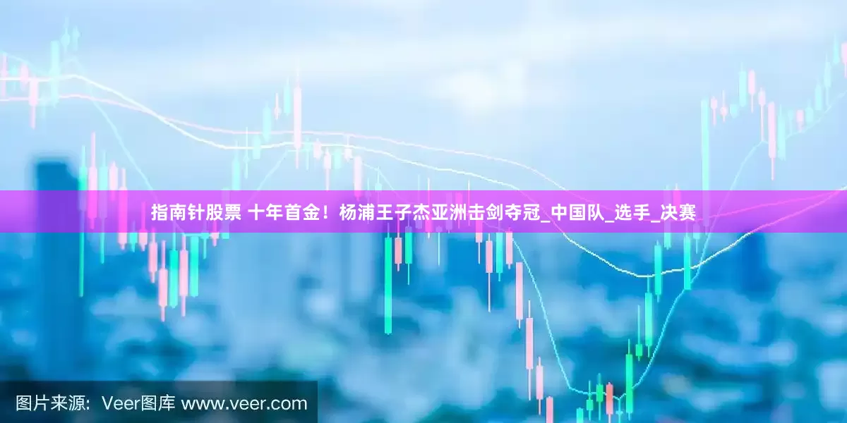 指南针股票 十年首金！杨浦王子杰亚洲击剑夺冠_中国队_选手_决赛