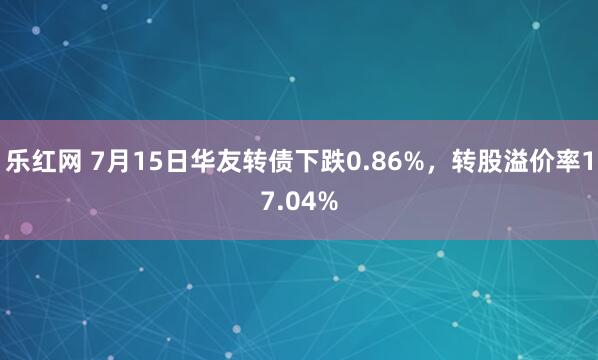 乐红网 7月15日华友转债下跌0.86%，转股溢价率17.04%