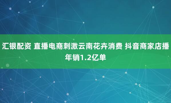 汇银配资 直播电商刺激云南花卉消费 抖音商家店播年销1.2亿单