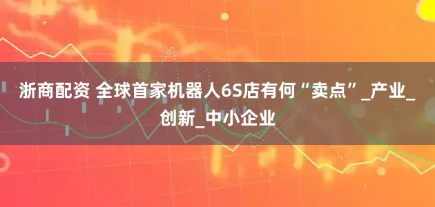 浙商配资 全球首家机器人6S店有何“卖点”_产业_创新_中小企业