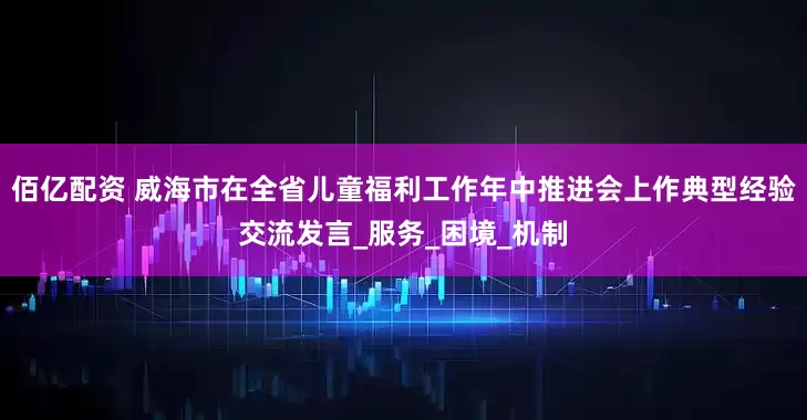 佰亿配资 威海市在全省儿童福利工作年中推进会上作典型经验交流发言_服务_困境_机制