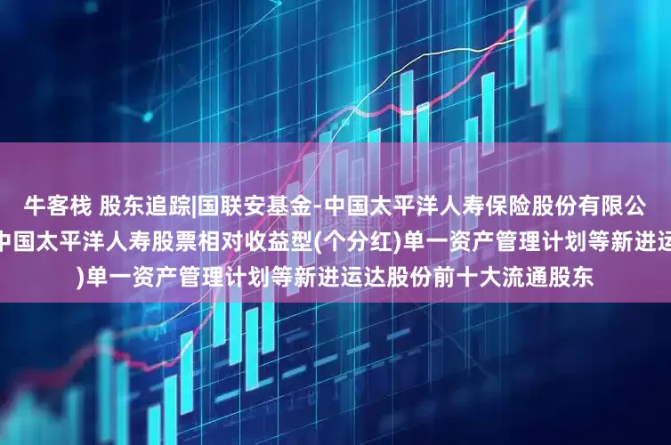 牛客栈 股东追踪|国联安基金-中国太平洋人寿保险股份有限公司-分红险-国联安基金中国太平洋人寿股票相对收益型(个分红)单一资产管理计划等新进运达股份前十大流通股东