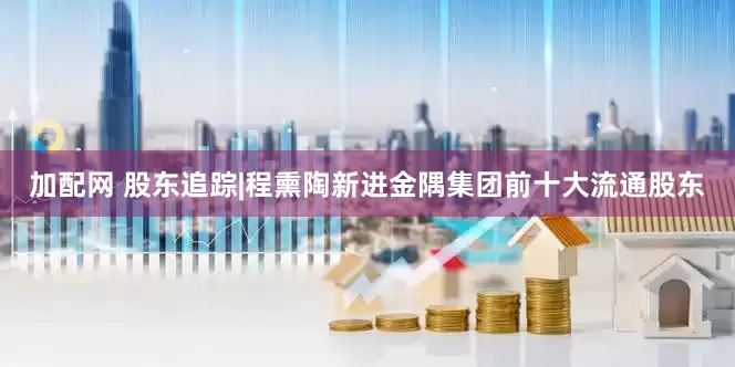 加配网 股东追踪|程熏陶新进金隅集团前十大流通股东