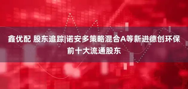 鑫优配 股东追踪|诺安多策略混合A等新进德创环保前十大流通股东