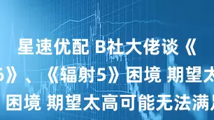 星速优配 B社大佬谈《上古卷轴6》、《辐射5》困境 期望太高可能无法满足