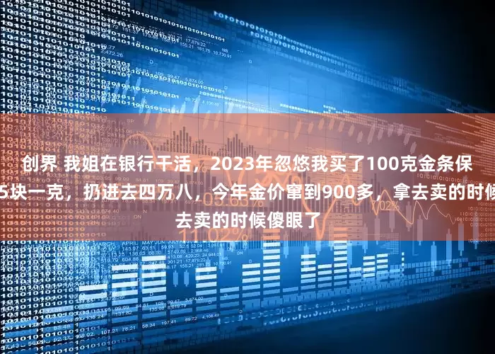 创界 我姐在银行干活，2023年忽悠我买了100克金条保值，485块一克，扔进去四万八，今年金价窜到900多，拿去卖的时候傻眼了