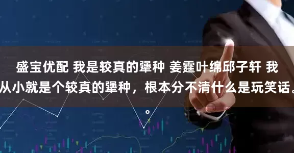 盛宝优配 我是较真的犟种 姜霆叶绵邱子轩 我从小就是个较真的犟种，根本分不清什么是玩笑话。