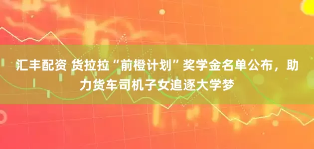 汇丰配资 货拉拉“前橙计划”奖学金名单公布，助力货车司机子女追逐大学梦