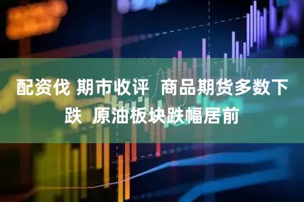 配资伐 期市收评  商品期货多数下跌  原油板块跌幅居前