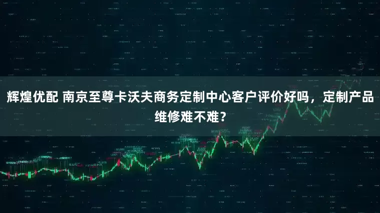 辉煌优配 南京至尊卡沃夫商务定制中心客户评价好吗，定制产品维修难不难？