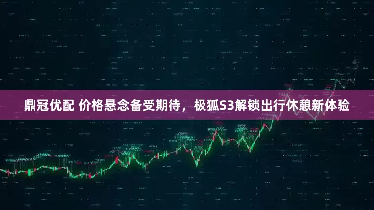 鼎冠优配 价格悬念备受期待，极狐S3解锁出行休憩新体验