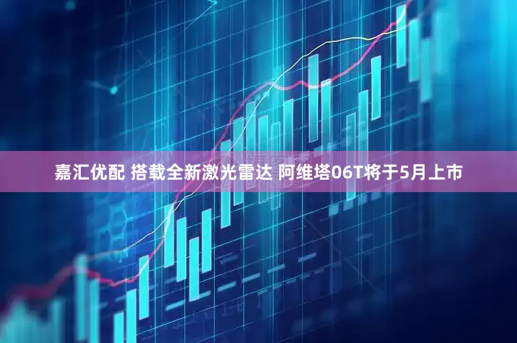 嘉汇优配 搭载全新激光雷达 阿维塔06T将于5月上市